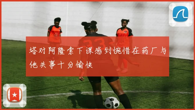 塔对阿隆索下课感到惋惜在药厂与他共事十分愉快