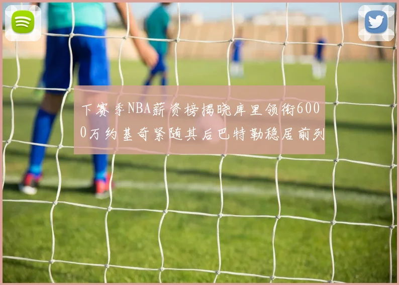 下赛季NBA薪资榜揭晓库里领衔6000万约基奇紧随其后巴特勒稳居前列