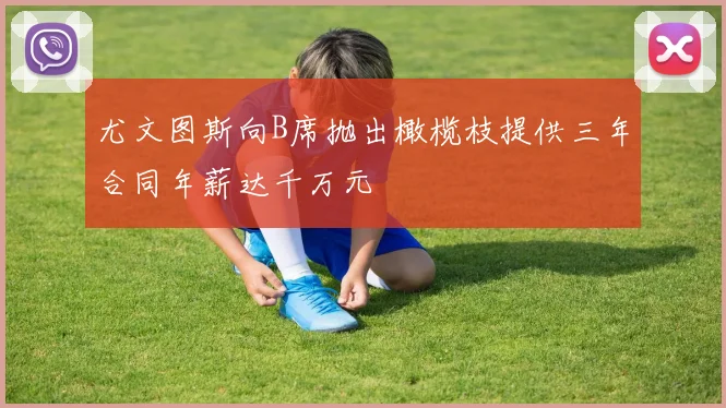 尤文图斯向B席抛出橄榄枝提供三年合同年薪达千万元