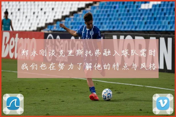 郑永刚谈克里斯托弗融入球队需时我们也在努力了解他的特点与风格