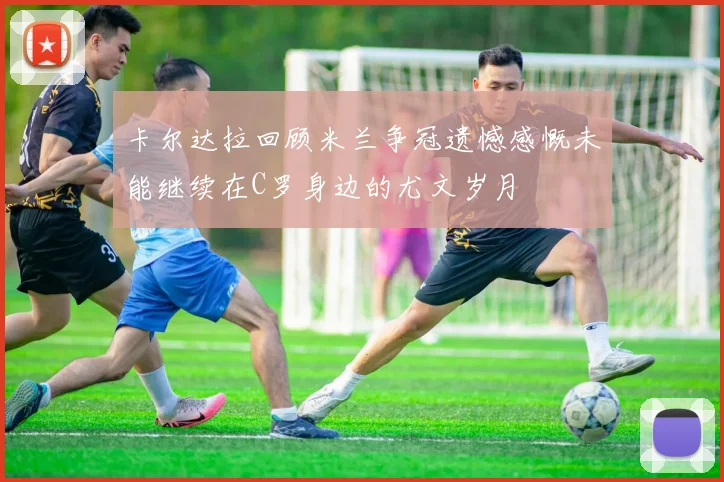 卡尔达拉回顾米兰争冠遗憾感慨未能继续在C罗身边的尤文岁月