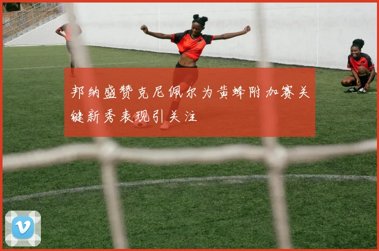 邦纳盛赞克尼佩尔为黄蜂附加赛关键新秀表现引关注