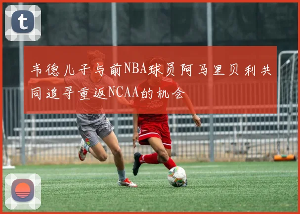 韦德儿子与前NBA球员阿马里贝利共同追寻重返NCAA的机会