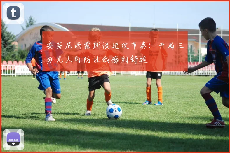 安芬尼西蒙斯谈进攻节奏：开局三分无人盯防让我感到舒适