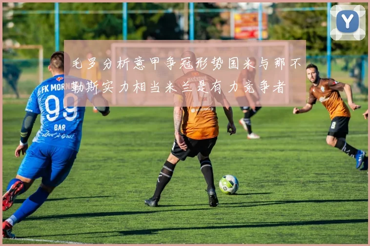 毛罗分析意甲争冠形势国米与那不勒斯实力相当米兰是有力竞争者