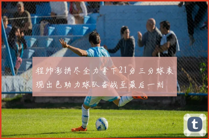 程帅澎拼尽全力拿下21分三分球表现出色助力球队奋战至最后一刻