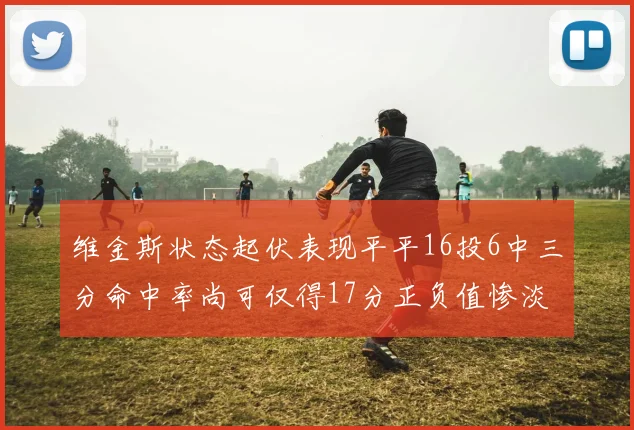 维金斯状态起伏表现平平16投6中三分命中率尚可仅得17分正负值惨淡12