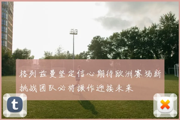 格列兹曼坚定信心期待欧洲赛场新挑战团队必将振作迎接未来