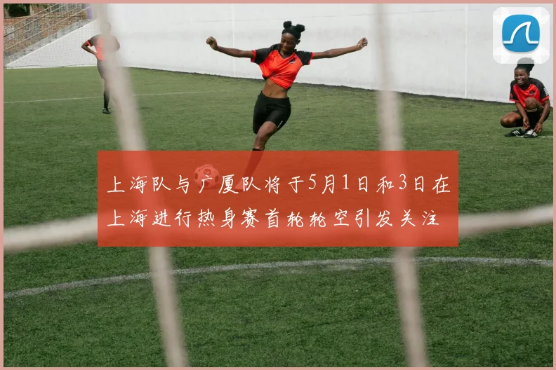 上海队与广厦队将于5月1日和3日在上海进行热身赛首轮轮空引发关注