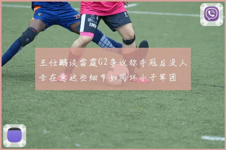 王仕鹏谈雷霆G2争议称夺冠后没人会在意这些细节如同坏小子军团
