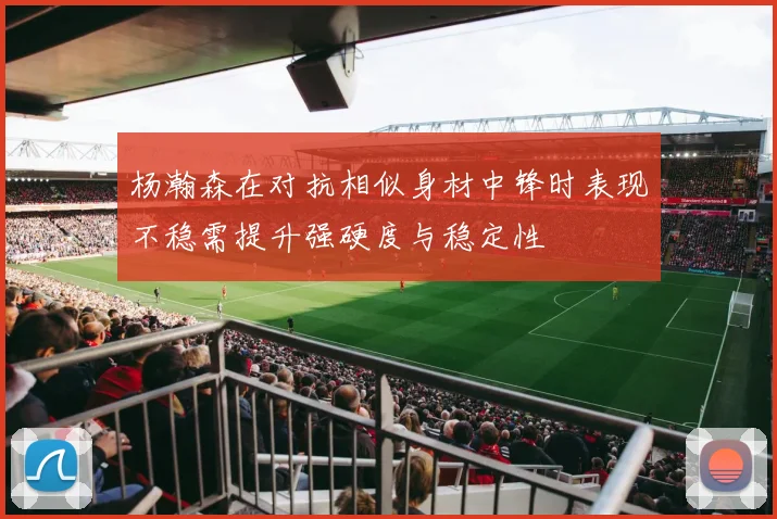杨瀚森在对抗相似身材中锋时表现不稳需提升强硬度与稳定性
