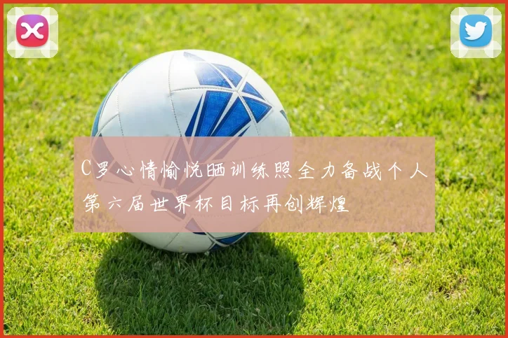 C罗心情愉悦晒训练照全力备战个人第六届世界杯目标再创辉煌