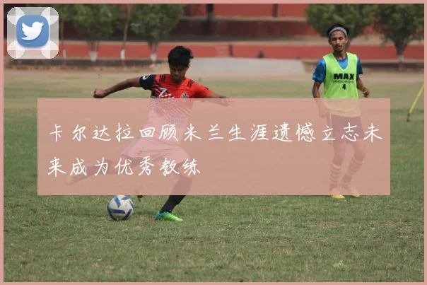 卡尔达拉回顾米兰生涯遗憾立志未来成为优秀教练