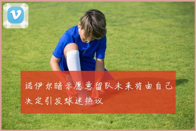 诺伊尔暗示愿意留队未来将由自己决定引发球迷热议