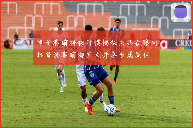 华子赛前神秘习惯揭秘杰弗森曝司机每场赛前都开大并享专属厕位
