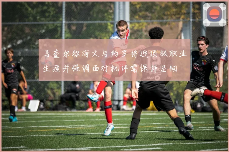 马奎尔称海文与约罗将迎顶级职业生涯并强调面对批评需保持坚韧