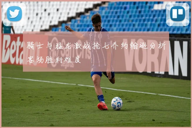 骑士与猛龙激战抢七乔约翰逊分析客场胜利难度