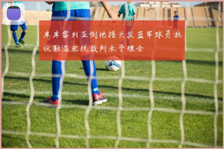 库库雷利亚倒地捂头发蓝军球员抗议勒温犯规裁判未予理会