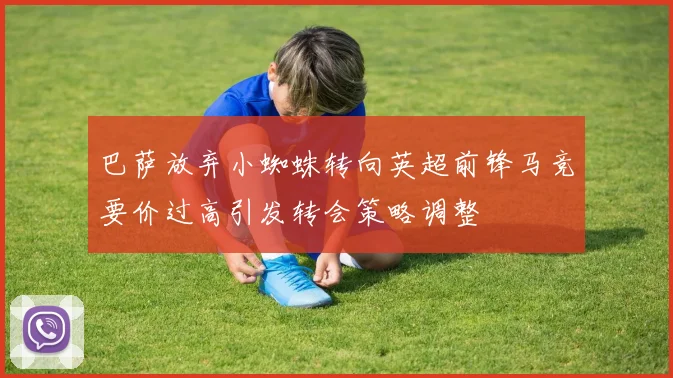 巴萨放弃小蜘蛛转向英超前锋马竞要价过高引发转会策略调整